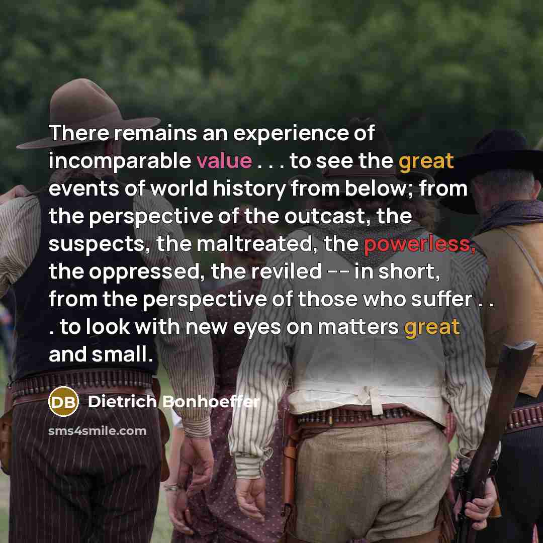 “There remains an experience of incomparable value . . . to see the great events of world history from below; from the perspective of the outcast, the suspects, the maltreated, the powerless, the oppressed, the reviled ---- in short, from the perspective of those who suffer . . . to look with new…” quote by Dietrich Bonhoeffer