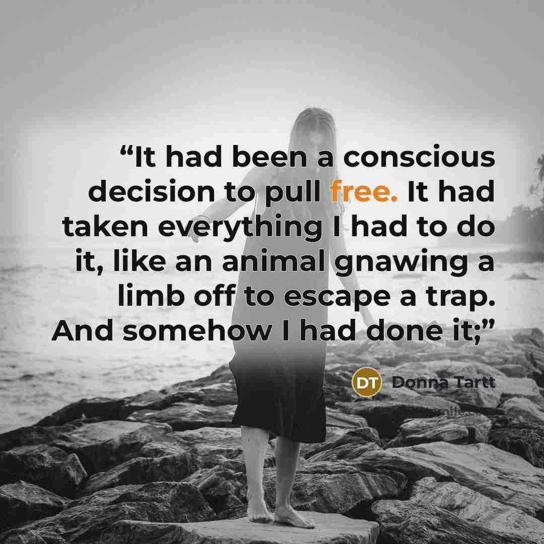 “It had been a conscious decision to pull free. It had taken everything I had to do it, like an animal gnawing a limb off to escape a trap. And somehow I had done it;” quote by Donna Tartt