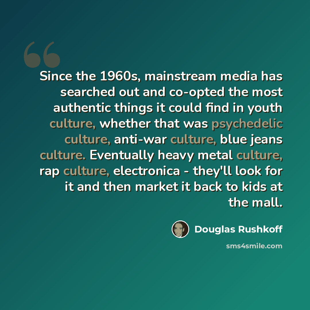 “Since the 1960s, mainstream media has searched out and co-opted the most authentic things it could find in youth culture, whether that was psychedelic culture, anti-war culture, blue jeans culture. Eventually heavy metal culture, rap culture, electronica - they'll look for it and then market it…” quote by Douglas Rushkoff