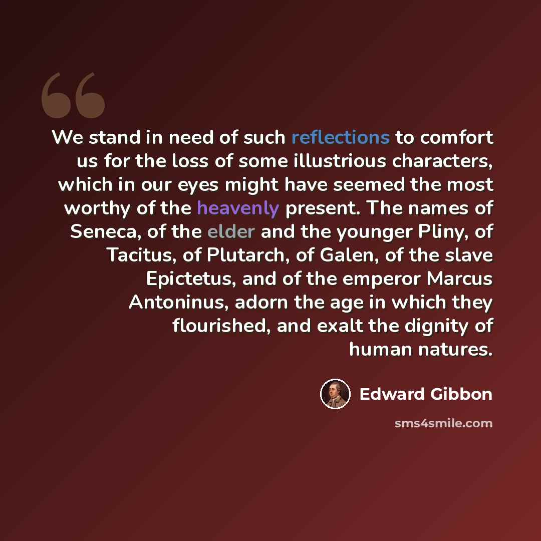 “We stand in need of such reflections to comfort us for the loss of some illustrious characters, which in our eyes might have seemed the most worthy of the heavenly present. The names of Seneca, of the elder and the younger Pliny, of Tacitus, of Plutarch, of Galen, of the slave Epictetus, and of…” quote by Edward Gibbon