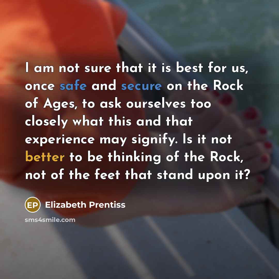 “I am not sure that it is best for us, once safe and secure on the Rock of Ages, to ask ourselves too closely what this and that experience may signify. Is it not better to be thinking of the Rock, not of the feet that stand upon it?” quote by Elizabeth Prentiss