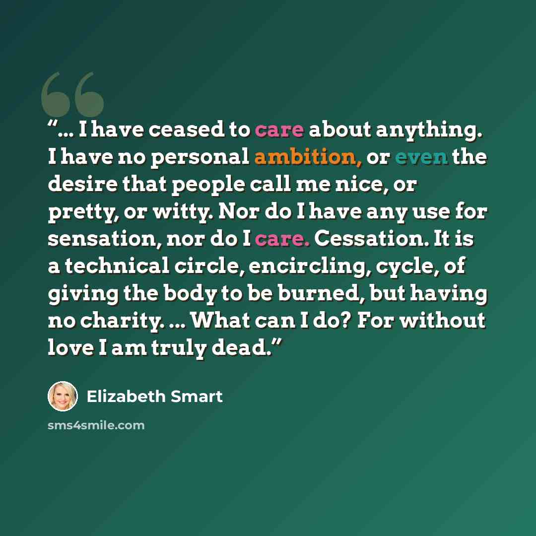 “... I have ceased to care about anything. I have no personal ambition, or even the desire that people call me nice, or pretty, or witty. Nor do I have any use for sensation, nor do I care. Cessation. It is a technical circle, encircling, cycle, of giving the body to be burned, but having no…” quote by Elizabeth Smart