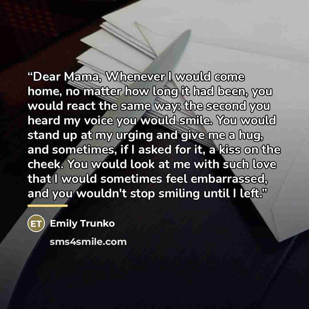“Dear Mama, Whenever I would come home, no matter how long it had been, you would react the same way: the second you heard my voice you would smile. You would stand up at my urging and give me a hug, and sometimes, if I asked for it, a kiss on the cheek. You would look at me with such love that I…” quote by Emily Trunko