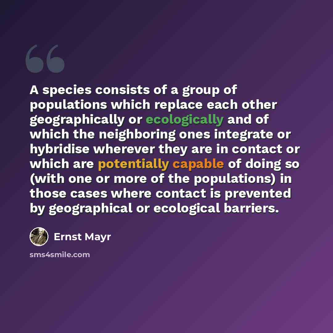 “A species consists of a group of populations which replace each other geographically or ecologically and of which the neighboring ones integrate or hybridise wherever they are in contact or which are potentially capable of doing so (with one or more of the populations) in those cases where contact…” quote by Ernst Mayr