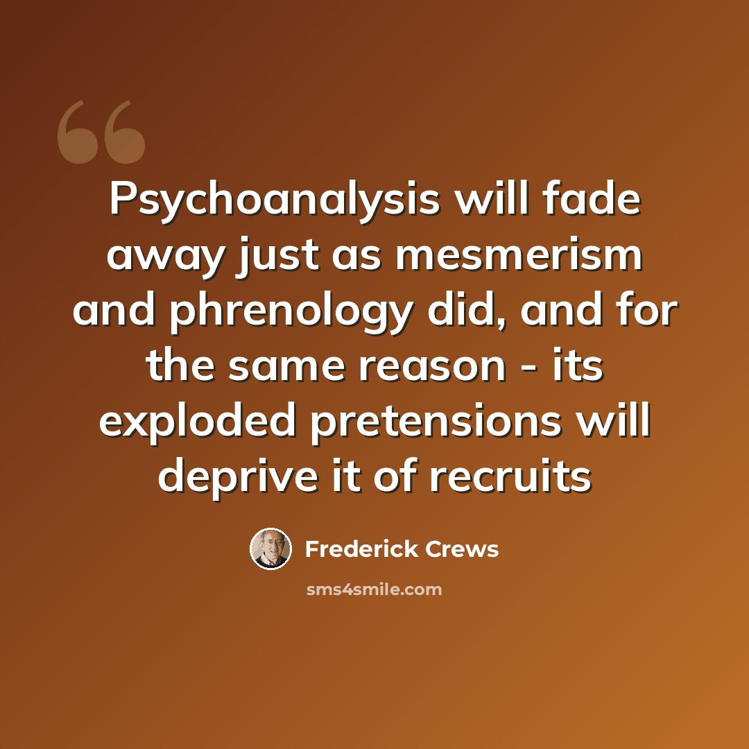 “Psychoanalysis will fade away just as mesmerism and phrenology did, and for the same reason - its exploded pretensions will deprive it of recruits” quote by Frederick Crews