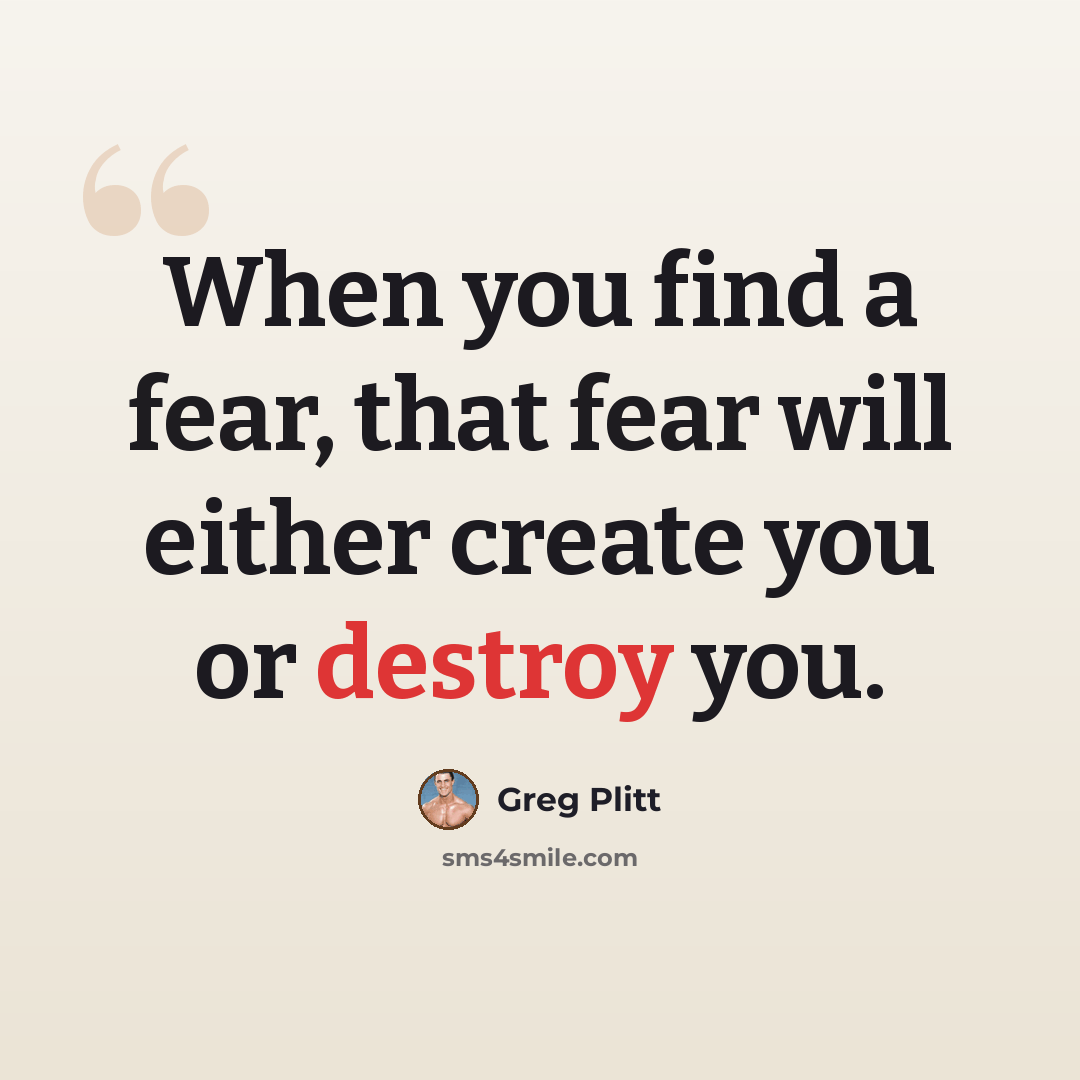“When you find a fear, that fear will either create you or destroy you.” quote by Greg Plitt
