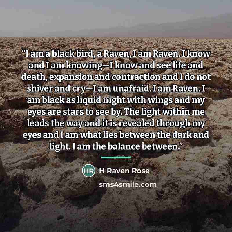 “I am a black bird, a Raven, I am Raven. I know and I am knowing—I know and see life and death, expansion and contraction and I do not shiver and cry—I am unafraid. I am Raven. I am black as liquid night with wings and my eyes are stars to see by. The light within me leads the way and it is…” quote by H Raven Rose