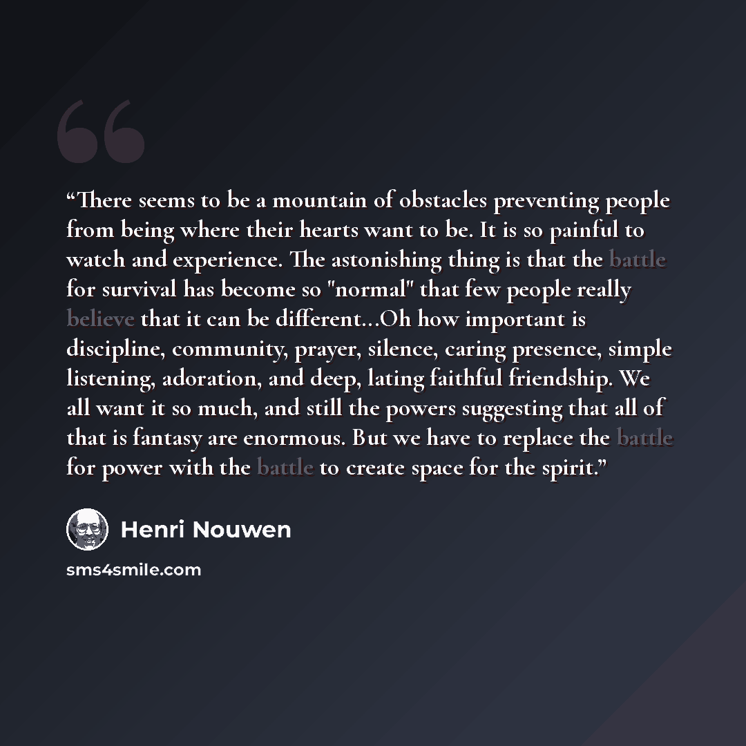 “There seems to be a mountain of obstacles preventing people from being where their hearts want to be. It is so painful to watch and experience. The astonishing thing is that the battle for survival has become so "normal" that few people really believe that it can be different...Oh how important is…” quote by Henri Nouwen
