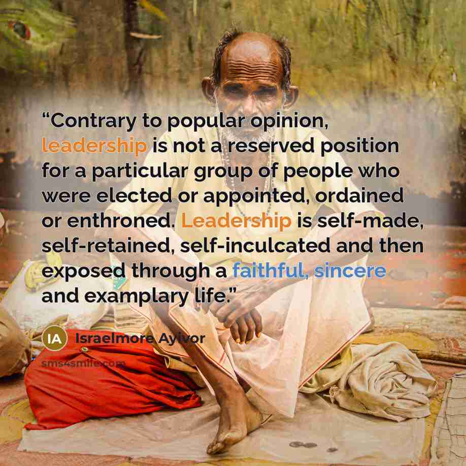“Contrary to popular opinion, leadership is not a reserved position for a particular group of people who were elected or appointed, ordained or enthroned. Leadership is self-made, self-retained, self-inculcated and then exposed through a faithful, sincere and examplary life.” quote by Israelmore Ayivor