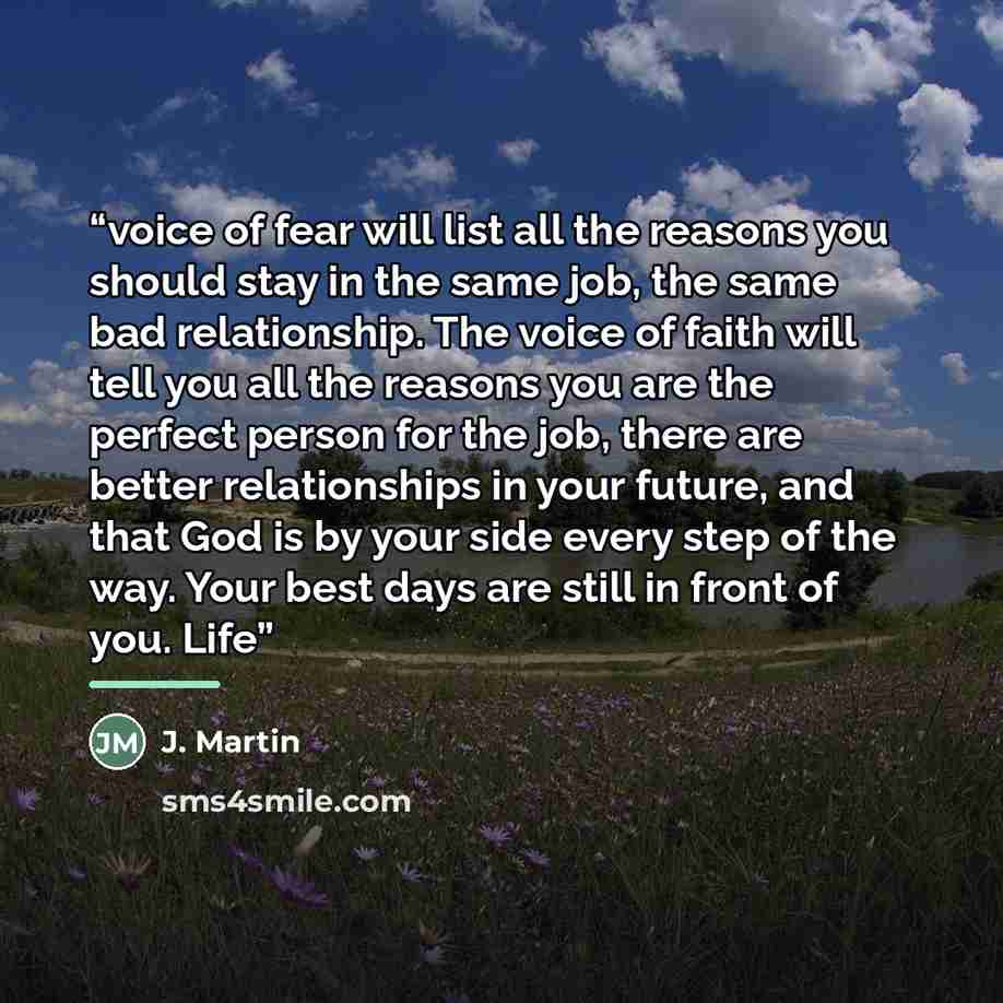“voice of fear will list all the reasons you should stay in the same job, the same bad relationship. The voice of faith will tell you all the reasons you are the perfect person for the job, there are better relationships in your future, and that God is by your side every step of the way. Your best…” quote by Anonymous