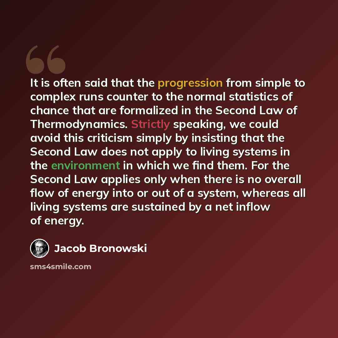 “It is often said that the progression from simple to complex runs counter to the normal statistics of chance that are formalized in the Second Law of Thermodynamics. Strictly speaking, we could avoid this criticism simply by insisting that the Second Law does not apply to living systems in the…” quote by Jacob Bronowski