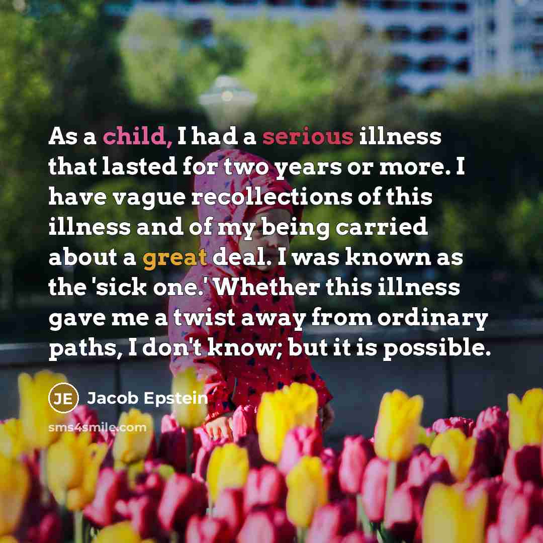“As a child, I had a serious illness that lasted for two years or more. I have vague recollections of this illness and of my being carried about a great deal. I was known as the 'sick one.' Whether this illness gave me a twist away from ordinary paths, I don't know; but it is possible.” quote by Jacob Epstein