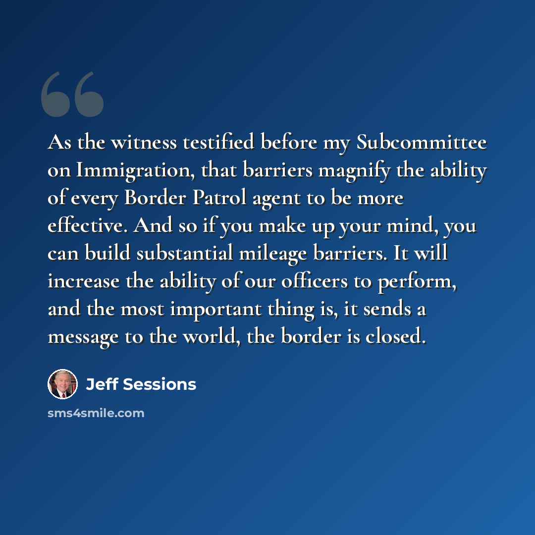 “As the witness testified before my Subcommittee on Immigration, that barriers magnify the ability of every Border Patrol agent to be more effective. And so if you make up your mind, you can build substantial mileage barriers. It will increase the ability of our officers to perform, and the most…” quote by Jeff Sessions