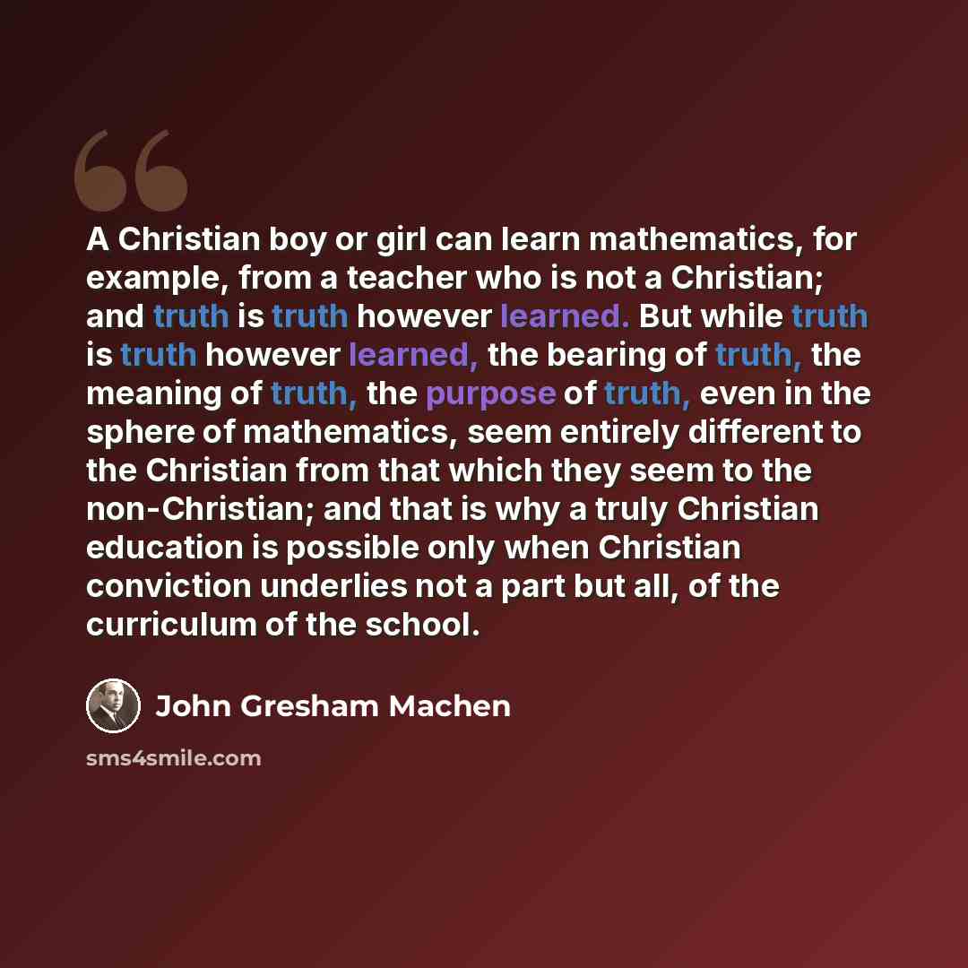 “A Christian boy or girl can learn mathematics, for example, from a teacher who is not a Christian; and truth is truth however learned. But while truth is truth however learned, the bearing of truth, the meaning of truth, the purpose of truth, even in the sphere of mathematics, seem entirely…” quote by John Gresham Machen