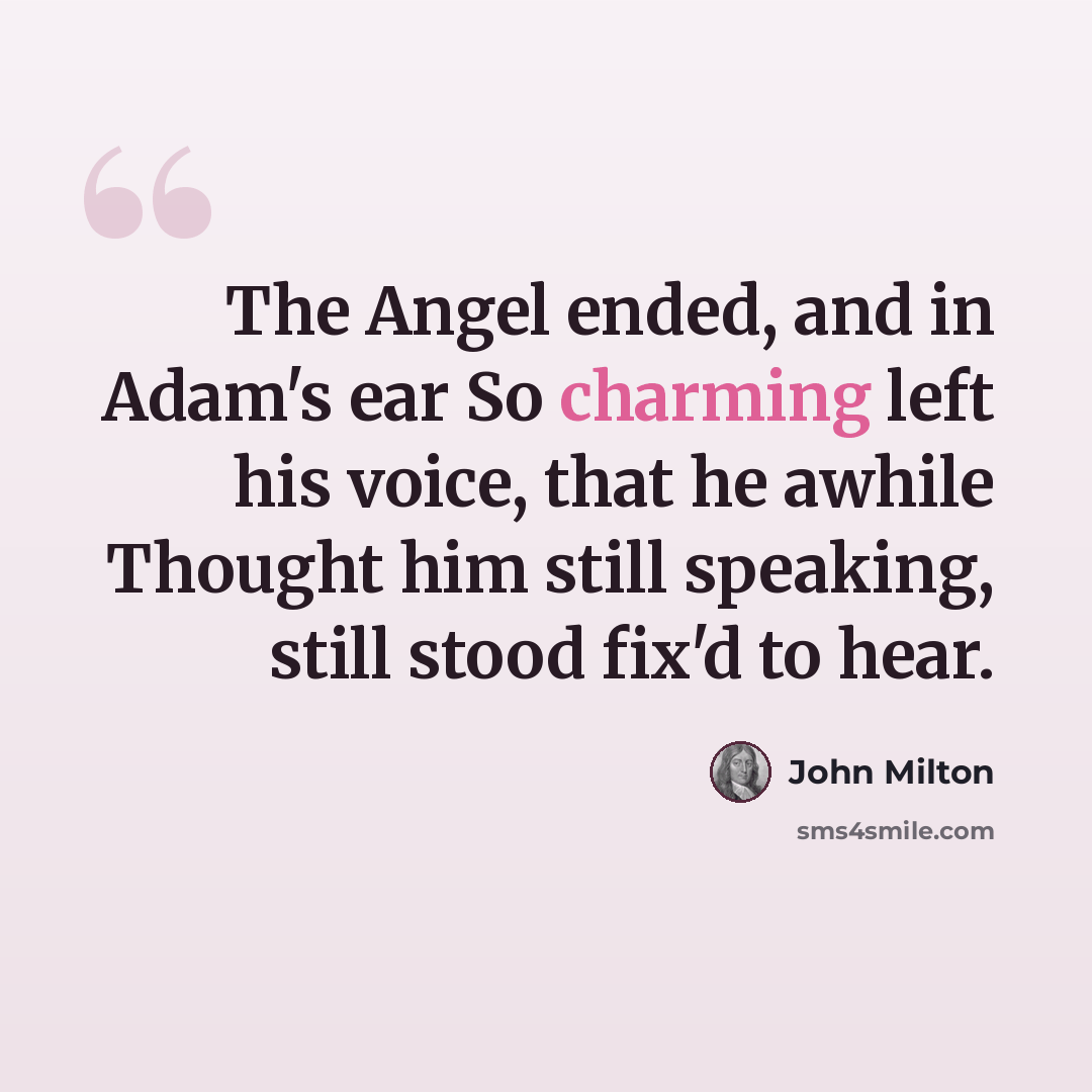 “The Angel ended, and in Adam's ear So charming left his voice, that he awhile Thought him still speaking, still stood fix'd to hear.” quote by John Milton