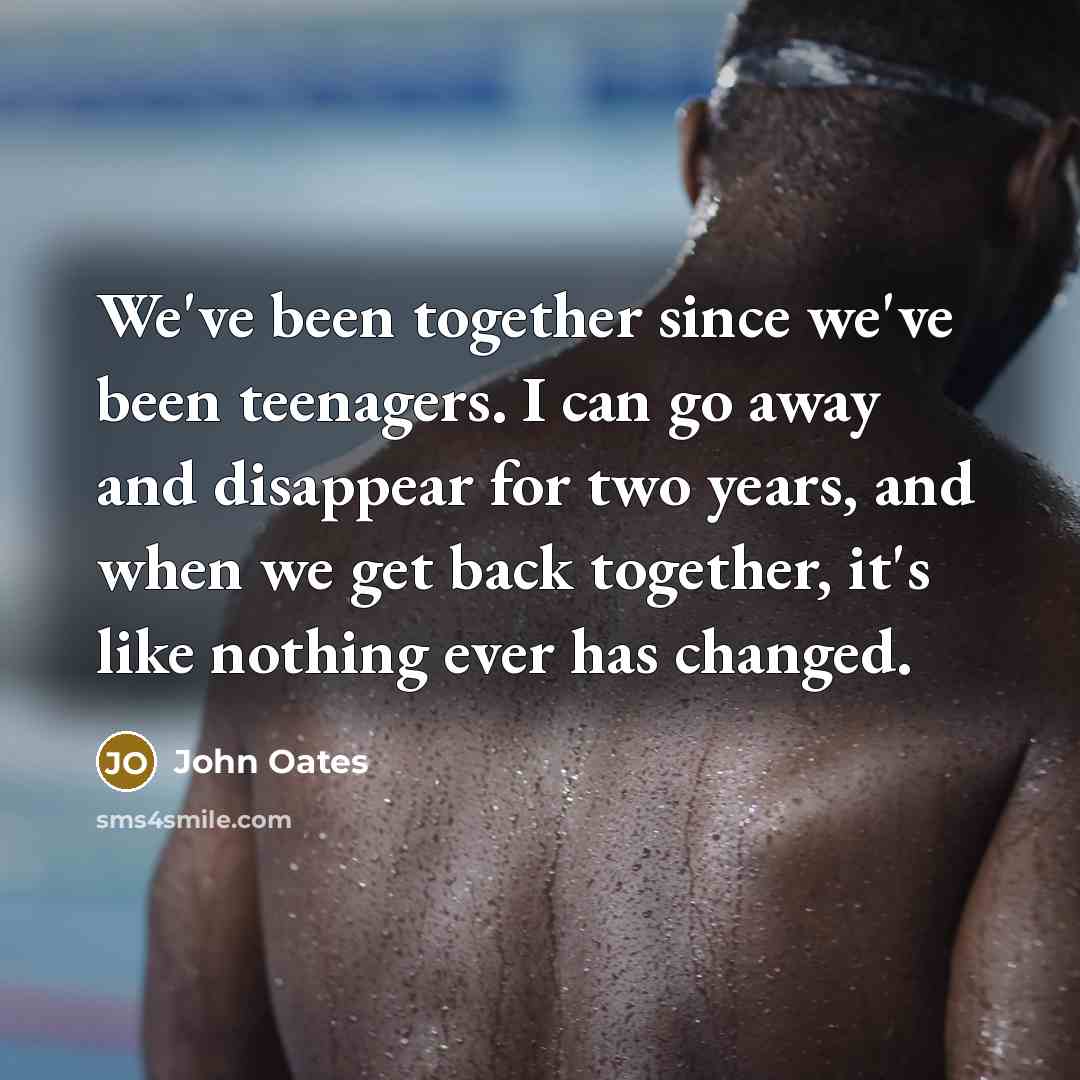 “We've been together since we've been teenagers. I can go away and disappear for two years, and when we get back together, it's like nothing ever has changed.” quote by John Oates