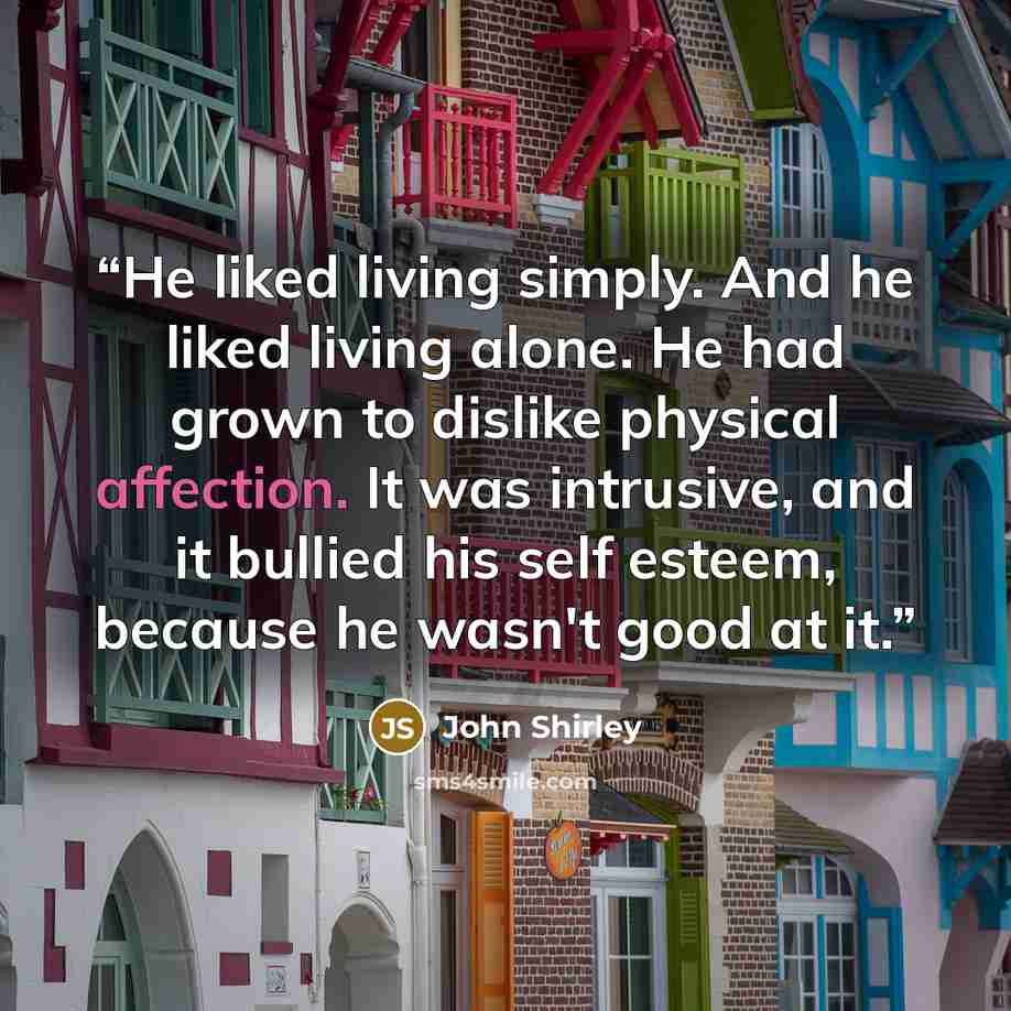 “He liked living simply. And he liked living alone. He had grown to dislike physical affection. It was intrusive, and it bullied his self esteem, because he wasn't good at it.” quote by John Shirley