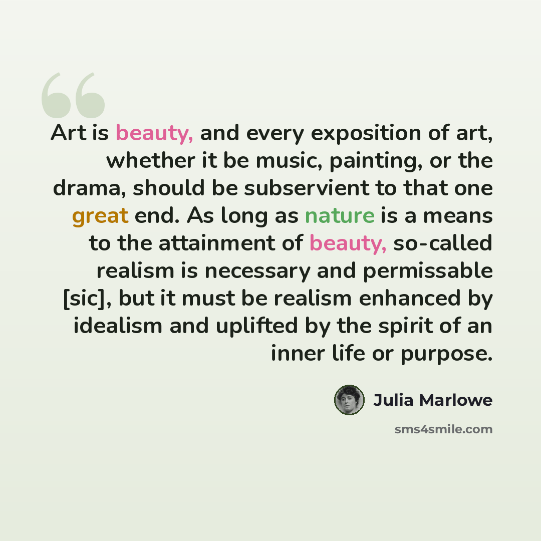 “Art is beauty, and every exposition of art, whether it be music, painting, or the drama, should be subservient to that one great end. As long as nature is a means to the attainment of beauty, so-called realism is necessary and permissable [sic], but it must be realism enhanced by idealism and…” quote by Julia Marlowe