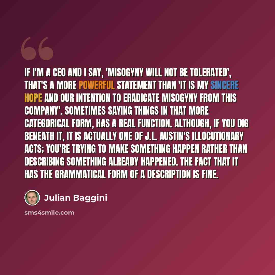 “If I'm a CEO and I say, 'Misogyny will not be tolerated', that's a more powerful statement than 'It is my sincere hope and our intention to eradicate misogyny from this company'. Sometimes saying things in that more categorical form, has a real function. Although, if you dig beneath it, it is…” quote by Julian Baggini