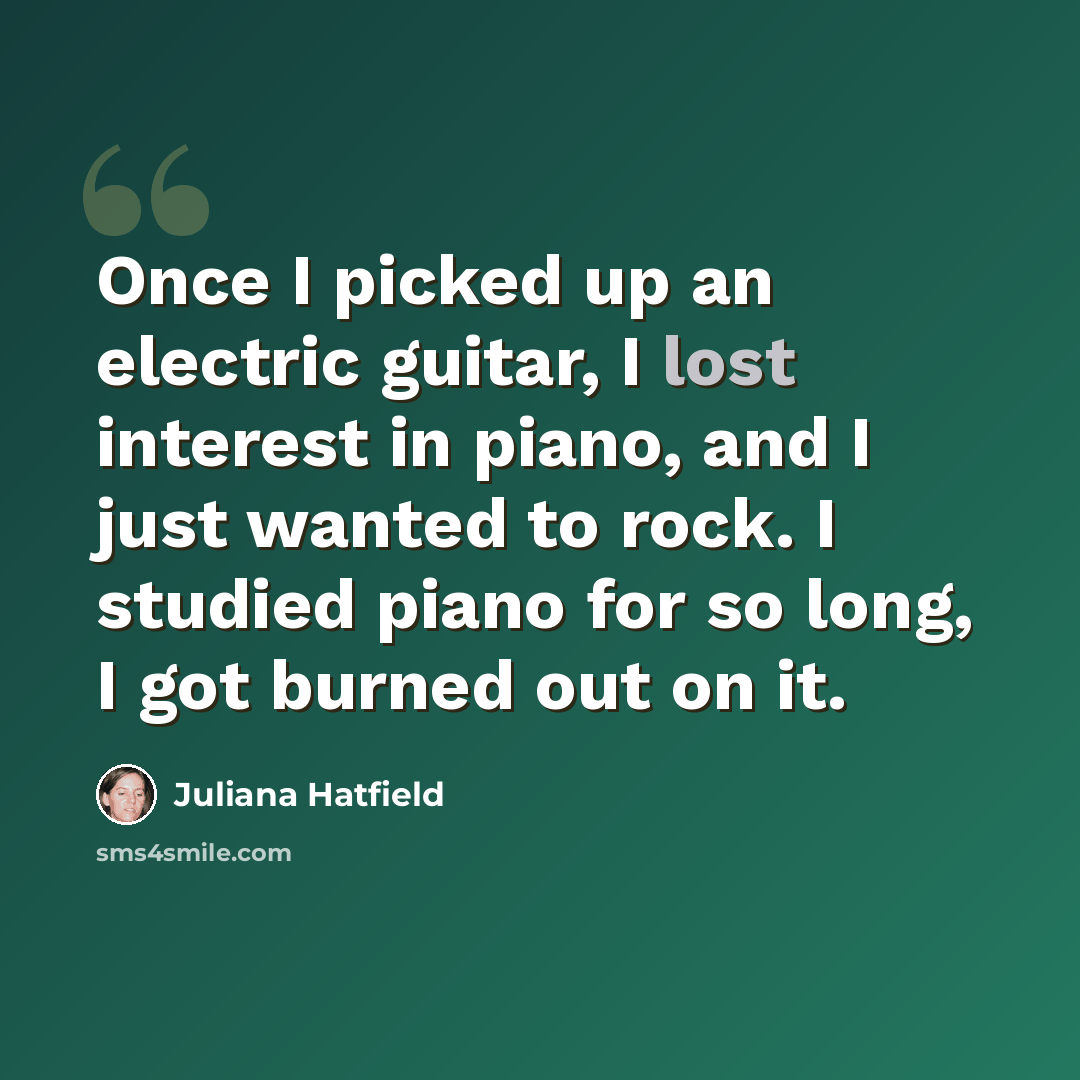 “Once I picked up an electric guitar, I lost interest in piano, and I just wanted to rock. I studied piano for so long, I got burned out on it.” quote by Juliana Hatfield