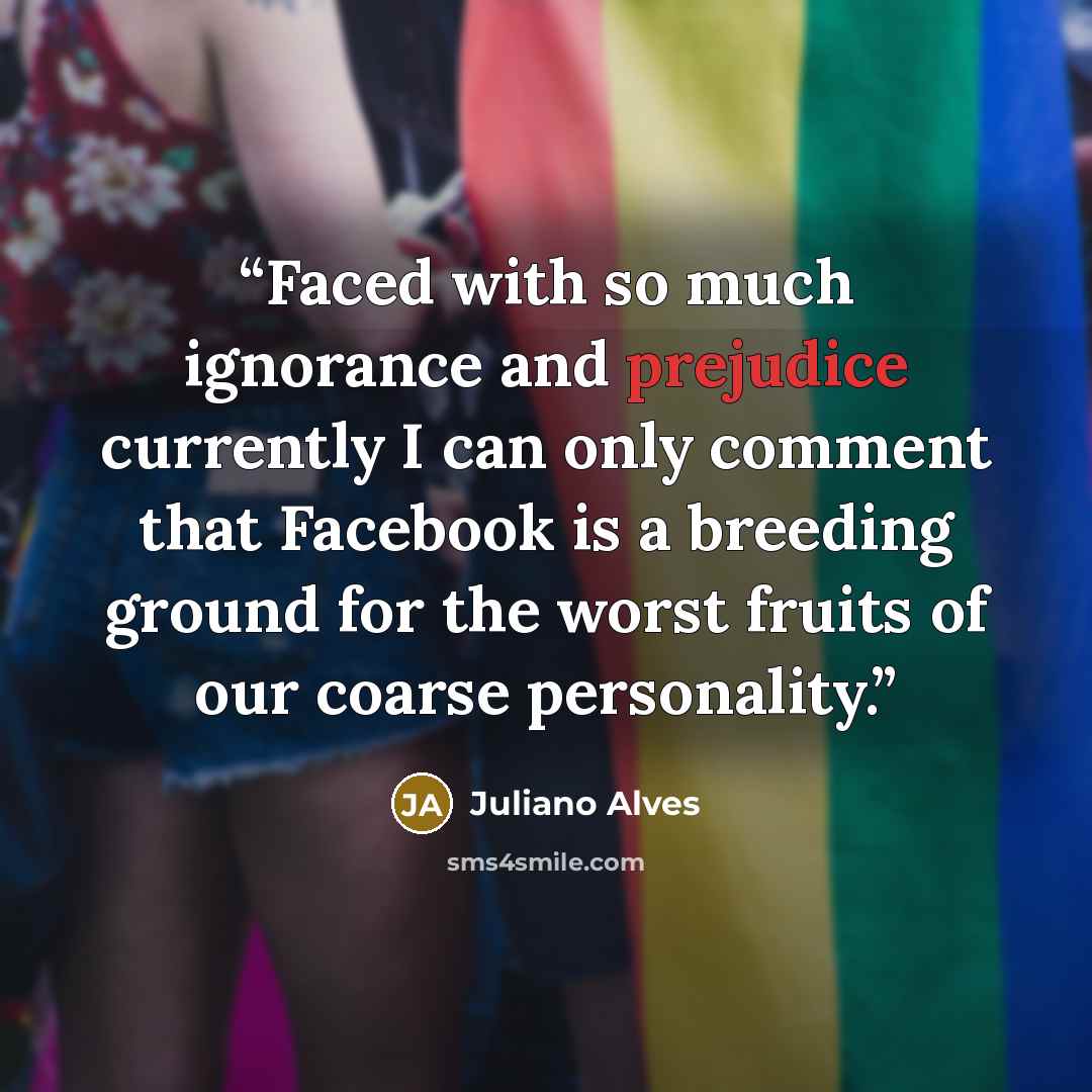 “Faced with so much ignorance and prejudice currently I can only comment that Facebook is a breeding ground for the worst fruits of our coarse personality.” quote by Juliano Alves
