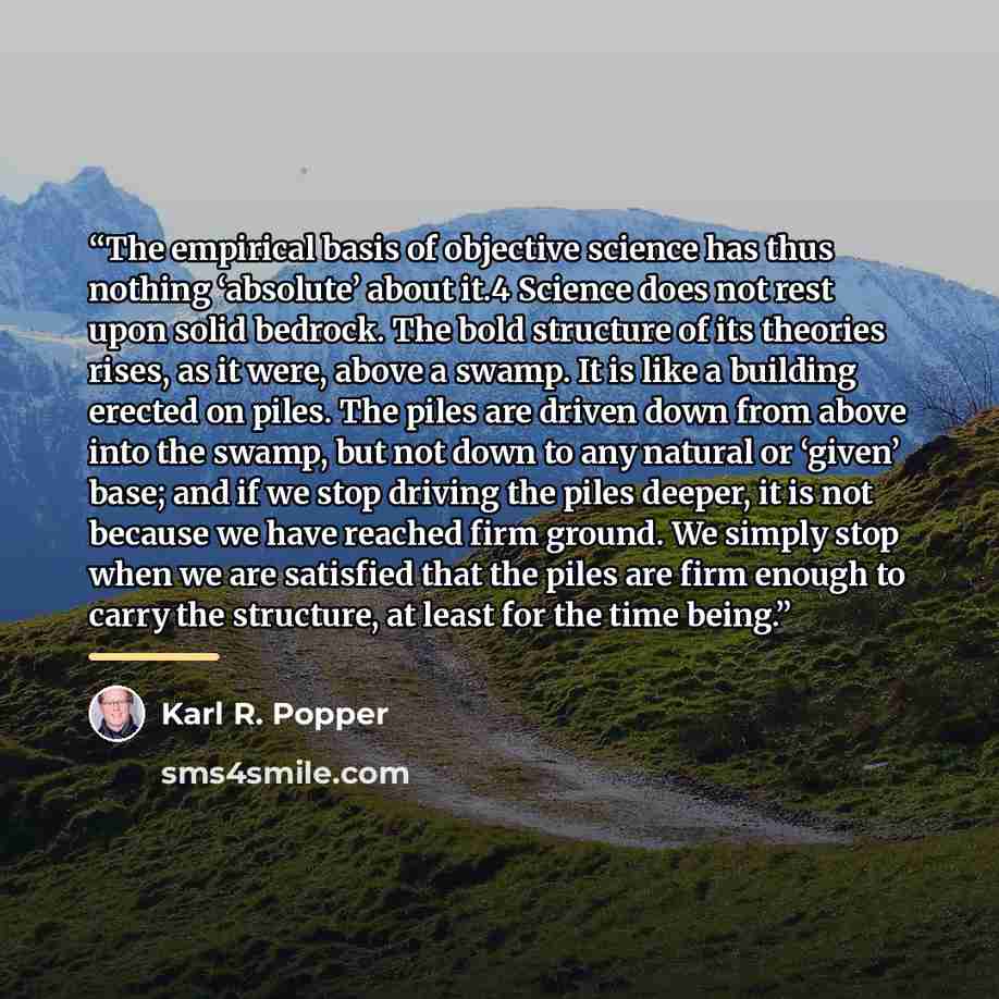 “The empirical basis of objective science has thus nothing ‘absolute’ about it.4 Science does not rest upon solid bedrock. The bold structure of its theories rises, as it were, above a swamp. It is like a building erected on piles. The piles are driven down from above into the swamp, but not down…” quote by Karl R. Popper