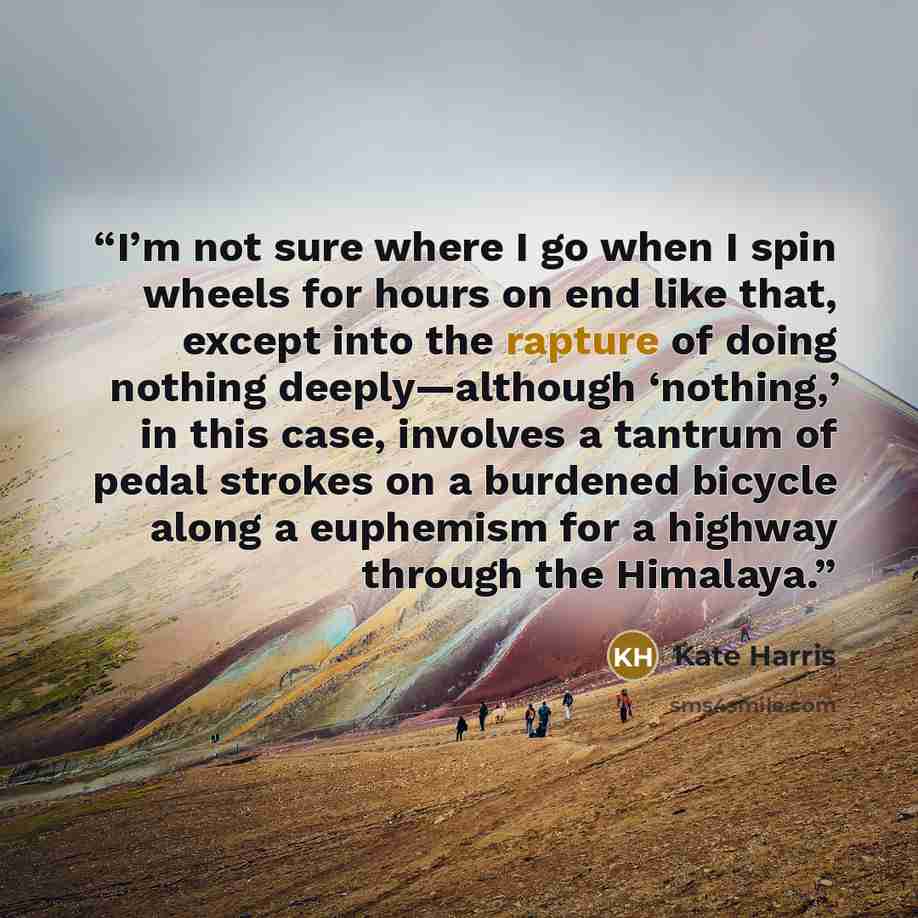 “I’m not sure where I go when I spin wheels for hours on end like that, except into the rapture of doing nothing deeply—although ‘nothing,’ in this case, involves a tantrum of pedal strokes on a burdened bicycle along a euphemism for a highway through the Himalaya.” quote by Kate Harris