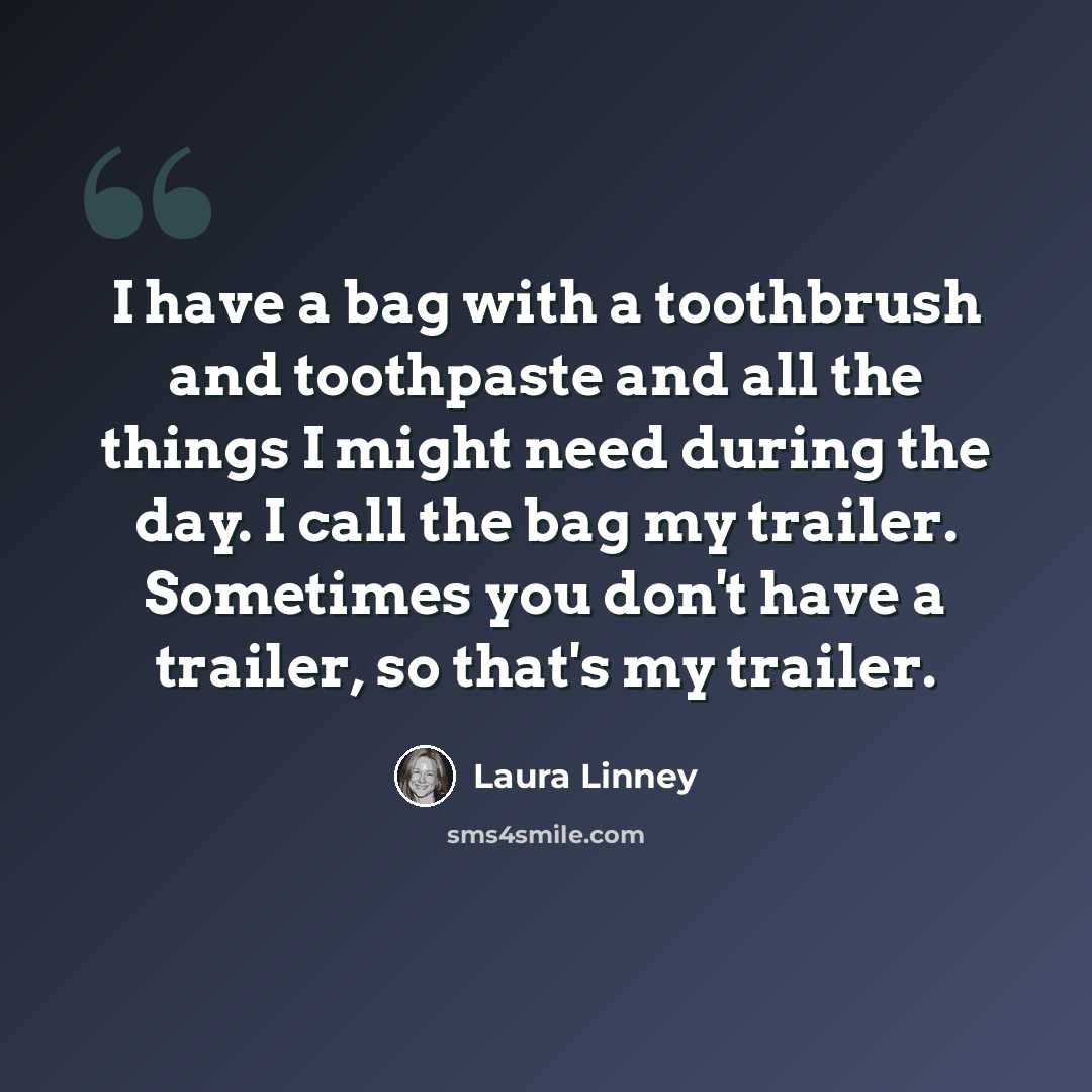 “I have a bag with a toothbrush and toothpaste and all the things I might need during the day. I call the bag my trailer. Sometimes you don't have a trailer, so that's my trailer.” quote by Laura Linney