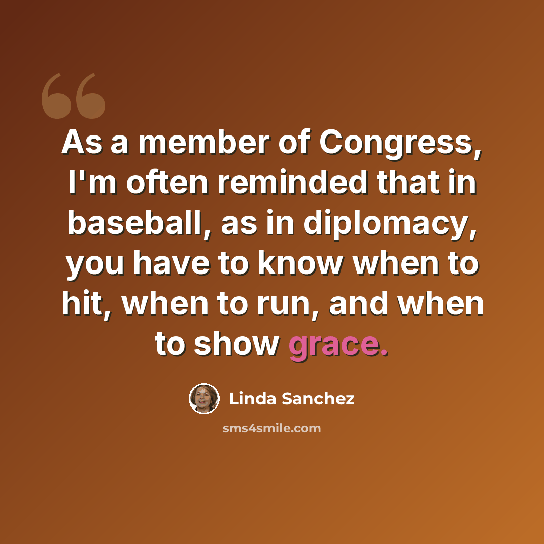 “As a member of Congress, I'm often reminded that in baseball, as in diplomacy, you have to know when to hit, when to run, and when to show grace.” quote by Linda Sanchez