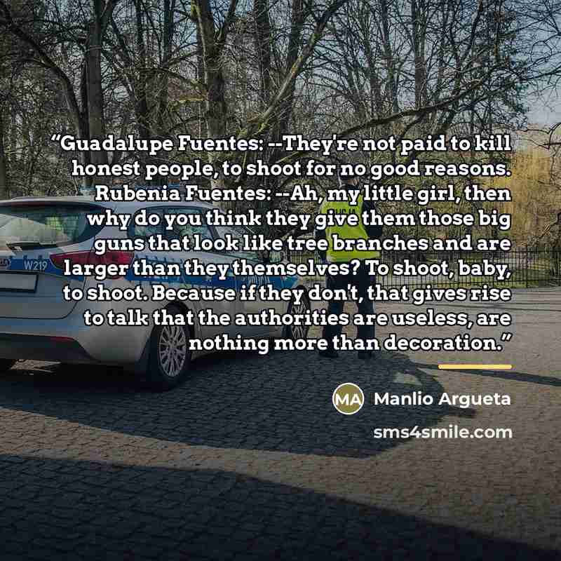 “Guadalupe Fuentes: --They're not paid to kill honest people, to shoot for no good reasons. Rubenia Fuentes: --Ah, my little girl, then why do you think they give them those big guns that look like tree branches and are larger than they themselves? To shoot, baby, to shoot. Because if they don't…” quote by Manlio Argueta