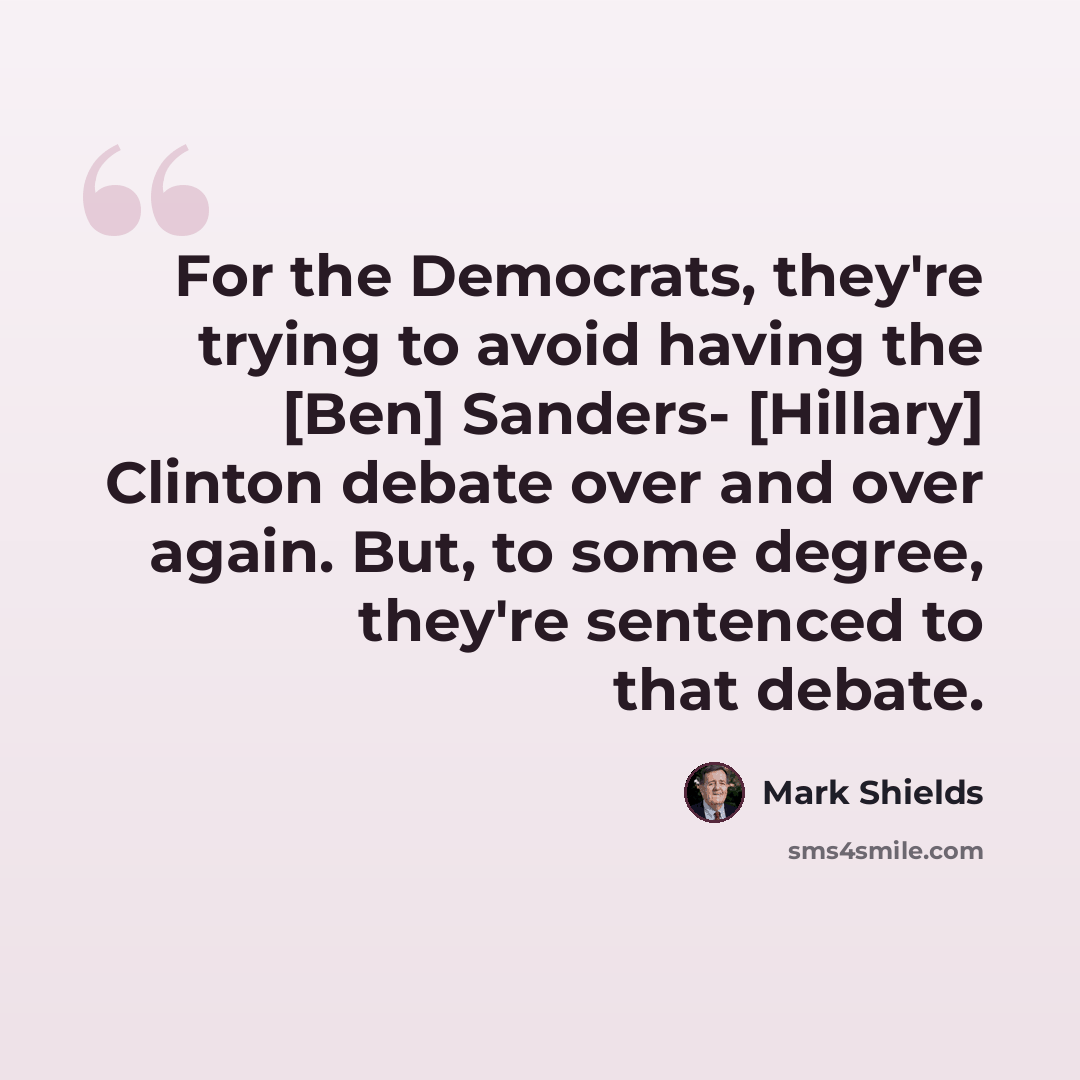 “For the Democrats, they're trying to avoid having the [Ben] Sanders- [Hillary] Clinton debate over and over again. But, to some degree, they're sentenced to that debate.” quote by Mark Shields