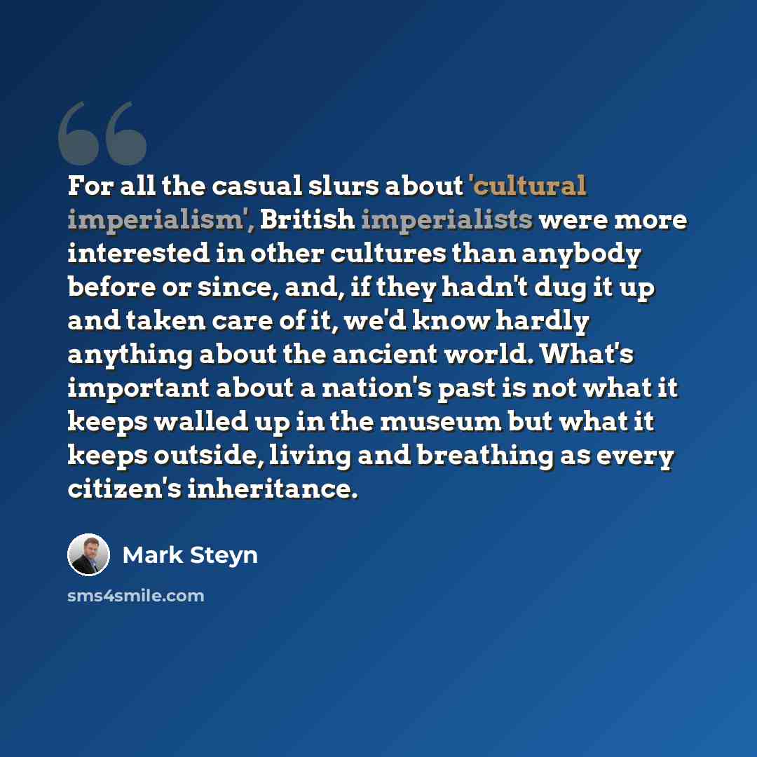 “For all the casual slurs about 'cultural imperialism', British imperialists were more interested in other cultures than anybody before or since, and, if they hadn't dug it up and taken care of it, we'd know hardly anything about the ancient world. What's important about a nation's past is not what…” quote by Mark Steyn