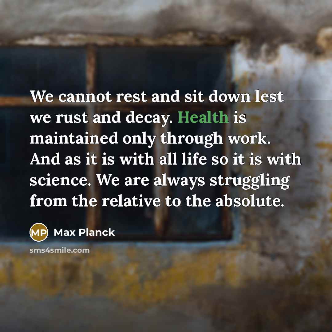 “We cannot rest and sit down lest we rust and decay. Health is maintained only through work. And as it is with all life so it is with science. We are always struggling from the relative to the absolute.” quote by Max Planck