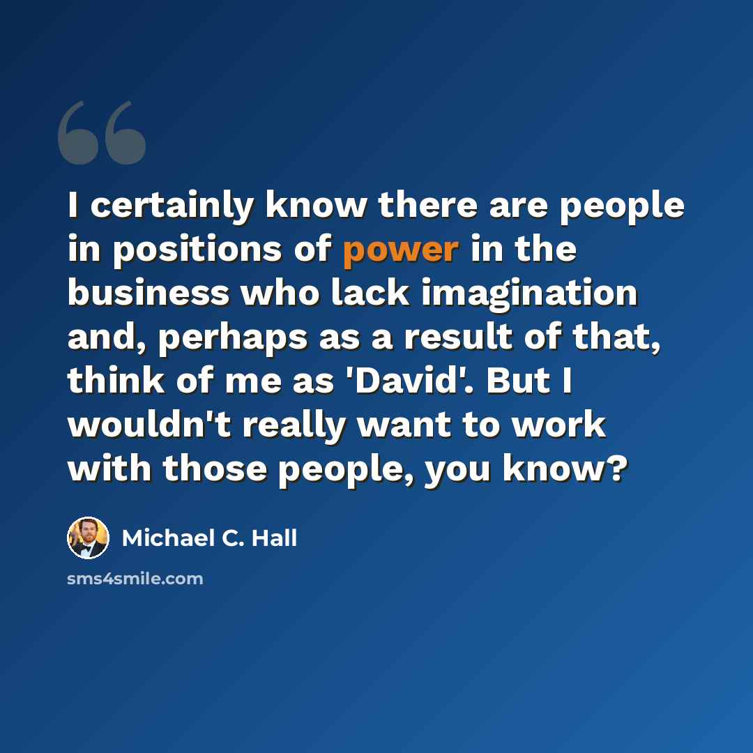 “I certainly know there are people in positions of power in the business who lack imagination and, perhaps as a result of that, think of me as 'David'. But I wouldn't really want to work with those people, you know?” quote by Michael C. Hall