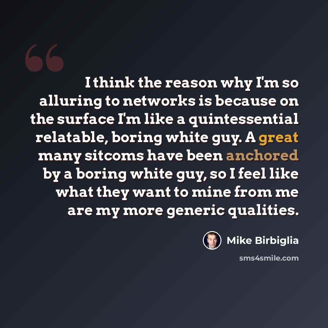 “I think the reason why I'm so alluring to networks is because on the surface I'm like a quintessential relatable, boring white guy. A great many sitcoms have been anchored by a boring white guy, so I feel like what they want to mine from me are my more generic qualities.” quote by Mike Birbiglia