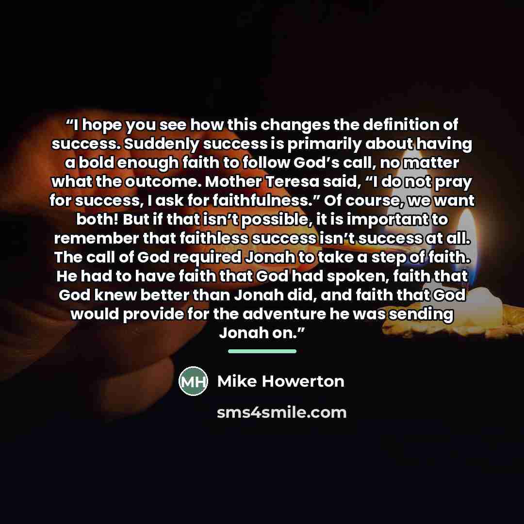 “I hope you see how this changes the definition of success. Suddenly success is primarily about having a bold enough faith to follow God’s call, no matter what the outcome. Mother Teresa said, “I do not pray for success, I ask for faithfulness.” Of course, we want both! But if that isn’t possible…” quote by Mike Howerton