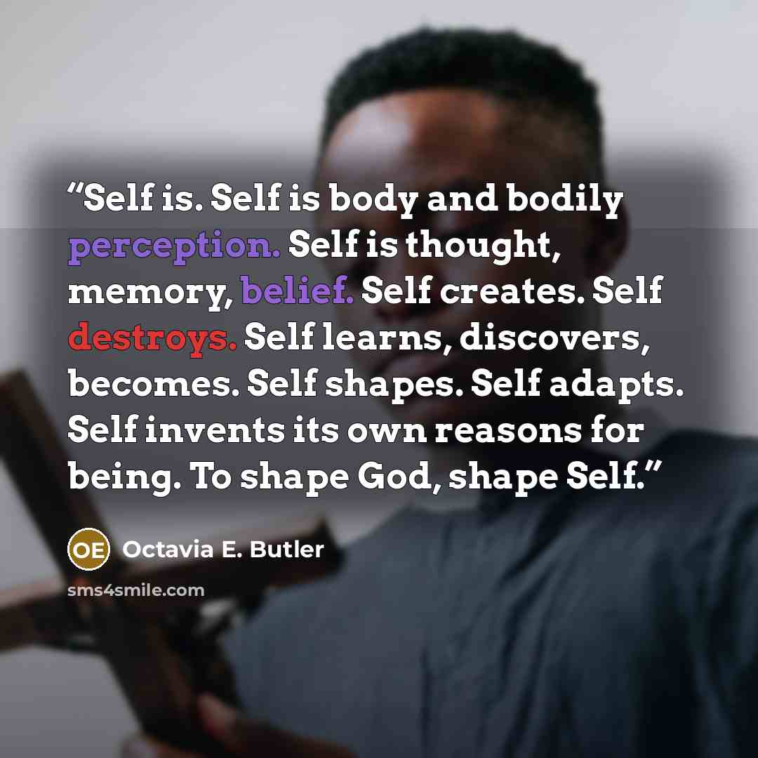 “Self is. Self is body and bodily perception. Self is thought, memory, belief. Self creates. Self destroys. Self learns, discovers, becomes. Self shapes. Self adapts. Self invents its own reasons for being. To shape God, shape Self.” quote by Octavia E. Butler