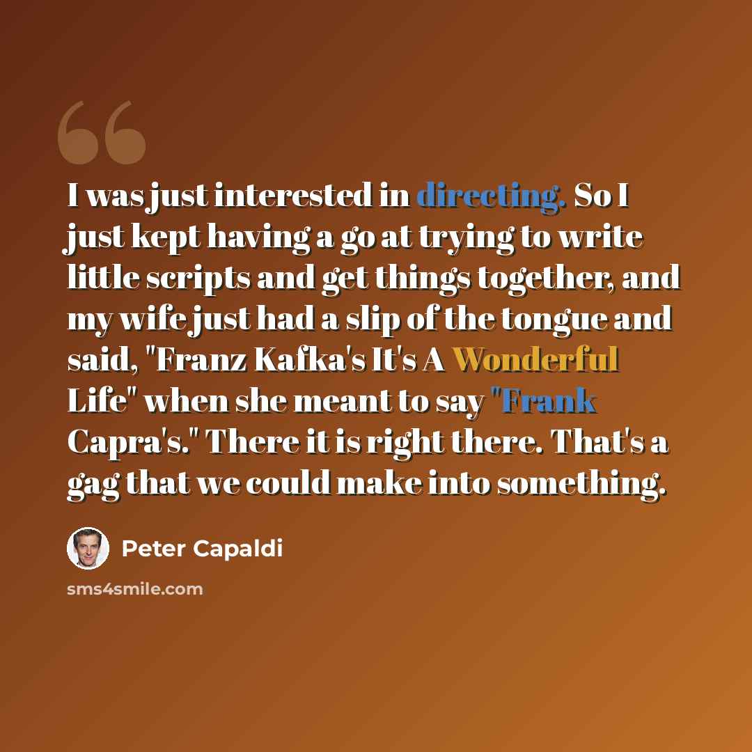 “I was just interested in directing. So I just kept having a go at trying to write little scripts and get things together, and my wife just had a slip of the tongue and said, "Franz Kafka's It's A Wonderful Life" when she meant to say "Frank Capra's." There it is right there. That's a gag that we…” quote by Peter Capaldi