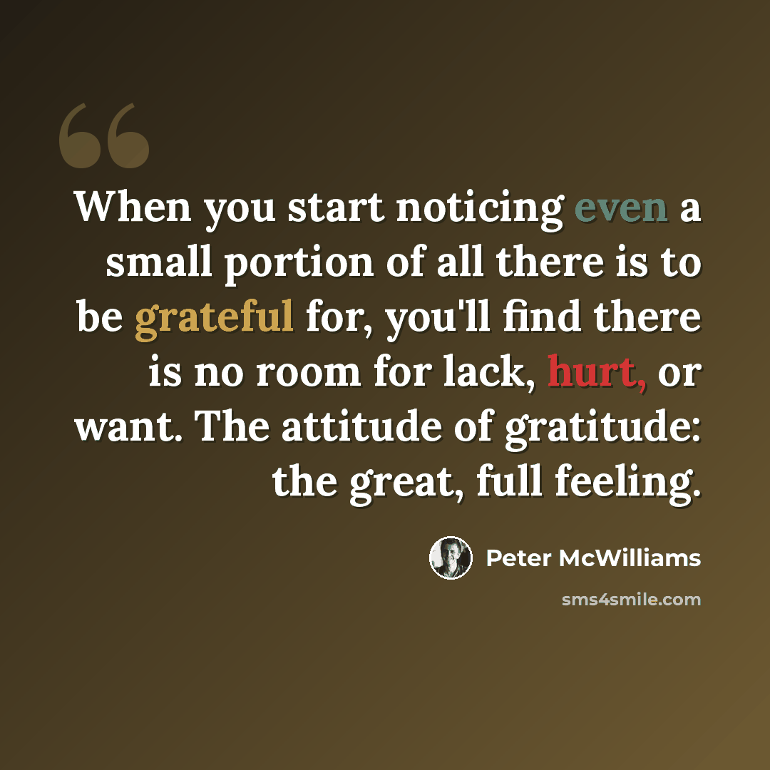 “When you start noticing even a small portion of all there is to be grateful for, you'll find there is no room for lack, hurt, or want. The attitude of gratitude: the great, full feeling.” quote by Peter McWilliams