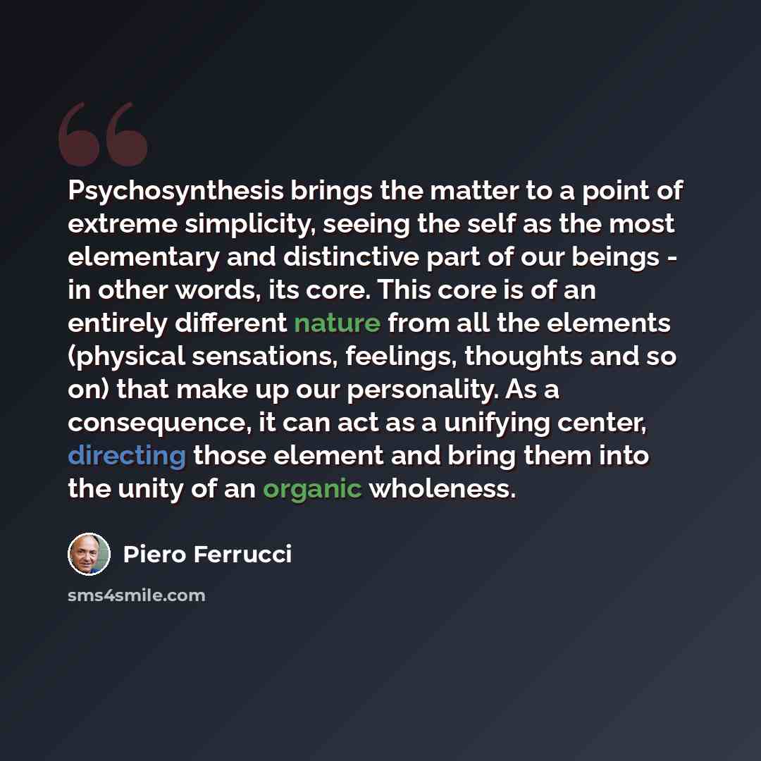 “Psychosynthesis brings the matter to a point of extreme simplicity, seeing the self as the most elementary and distinctive part of our beings - in other words, its core. This core is of an entirely different nature from all the elements (physical sensations, feelings, thoughts and so on) that make…” quote by Piero Ferrucci