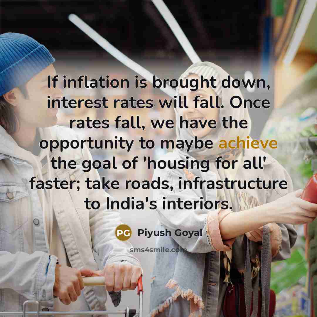 “If inflation is brought down, interest rates will fall. Once rates fall, we have the opportunity to maybe achieve the goal of 'housing for all' faster; take roads, infrastructure to India's interiors.” quote by Piyush Goyal