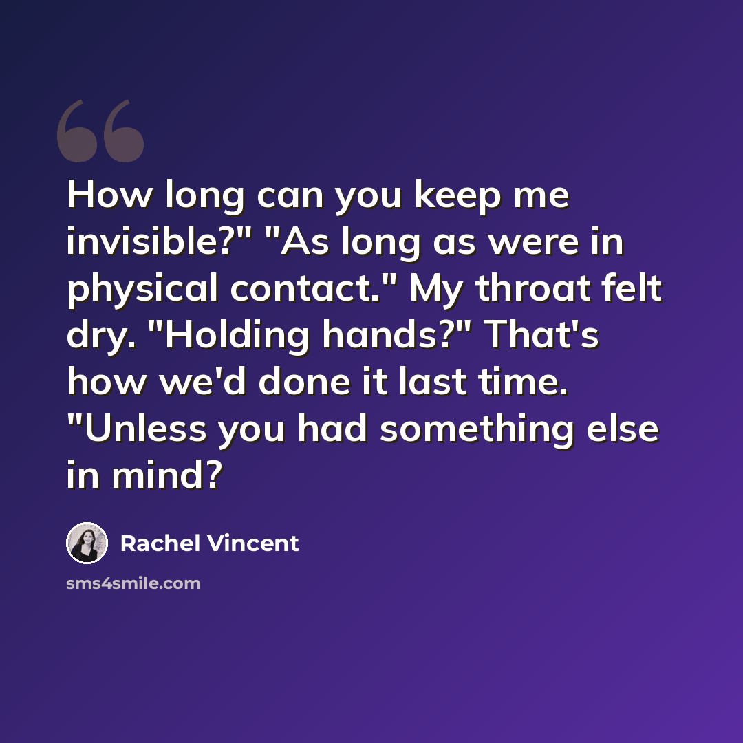 “How long can you keep me invisible?" "As long as were in physical contact." My throat felt dry. "Holding hands?" That's how we'd done it last time. "Unless you had something else in mind?” quote by Rachel Vincent
