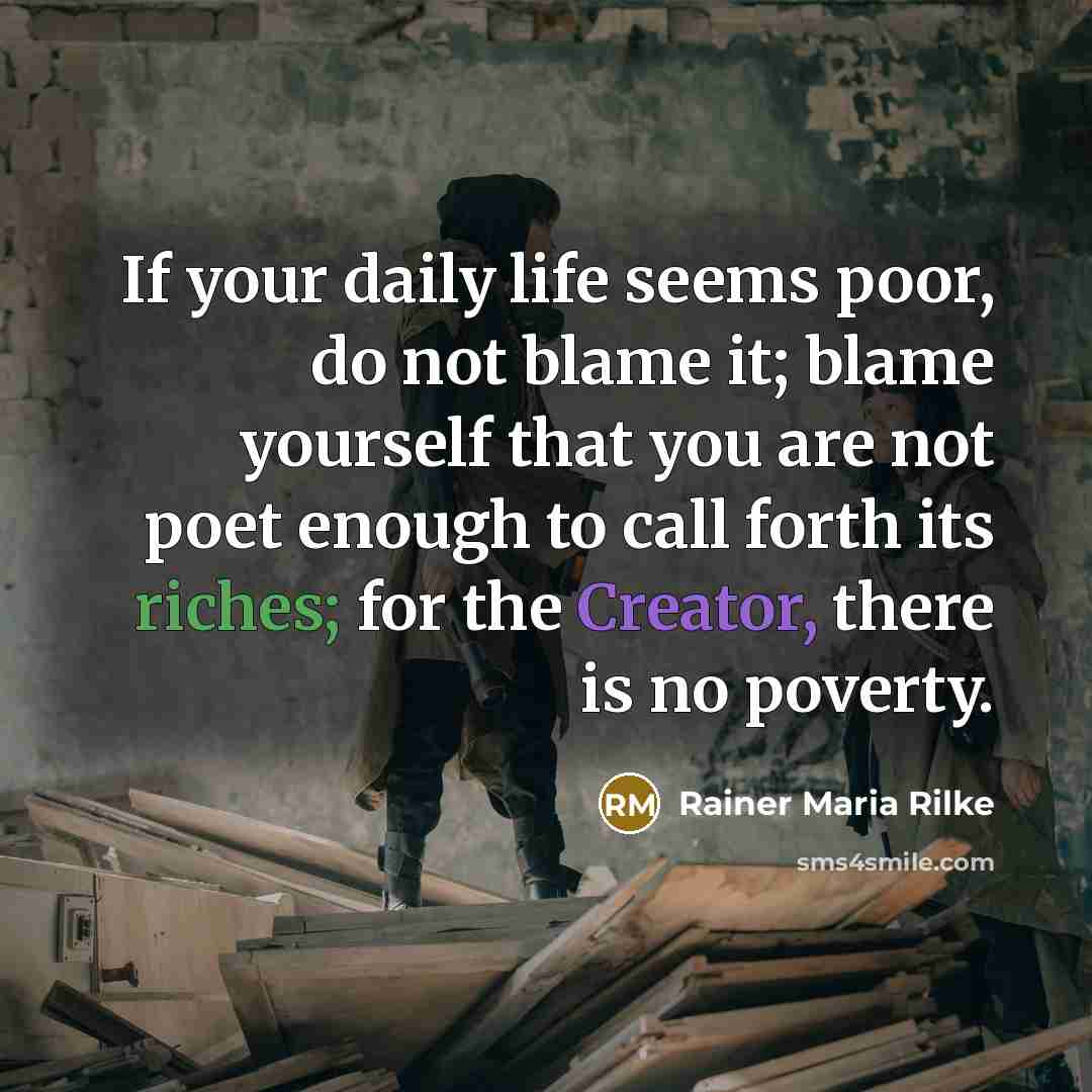 “If your daily life seems poor, do not blame it; blame yourself that you are not poet enough to call forth its riches; for the Creator, there is no poverty.” quote by Rainer Maria Rilke