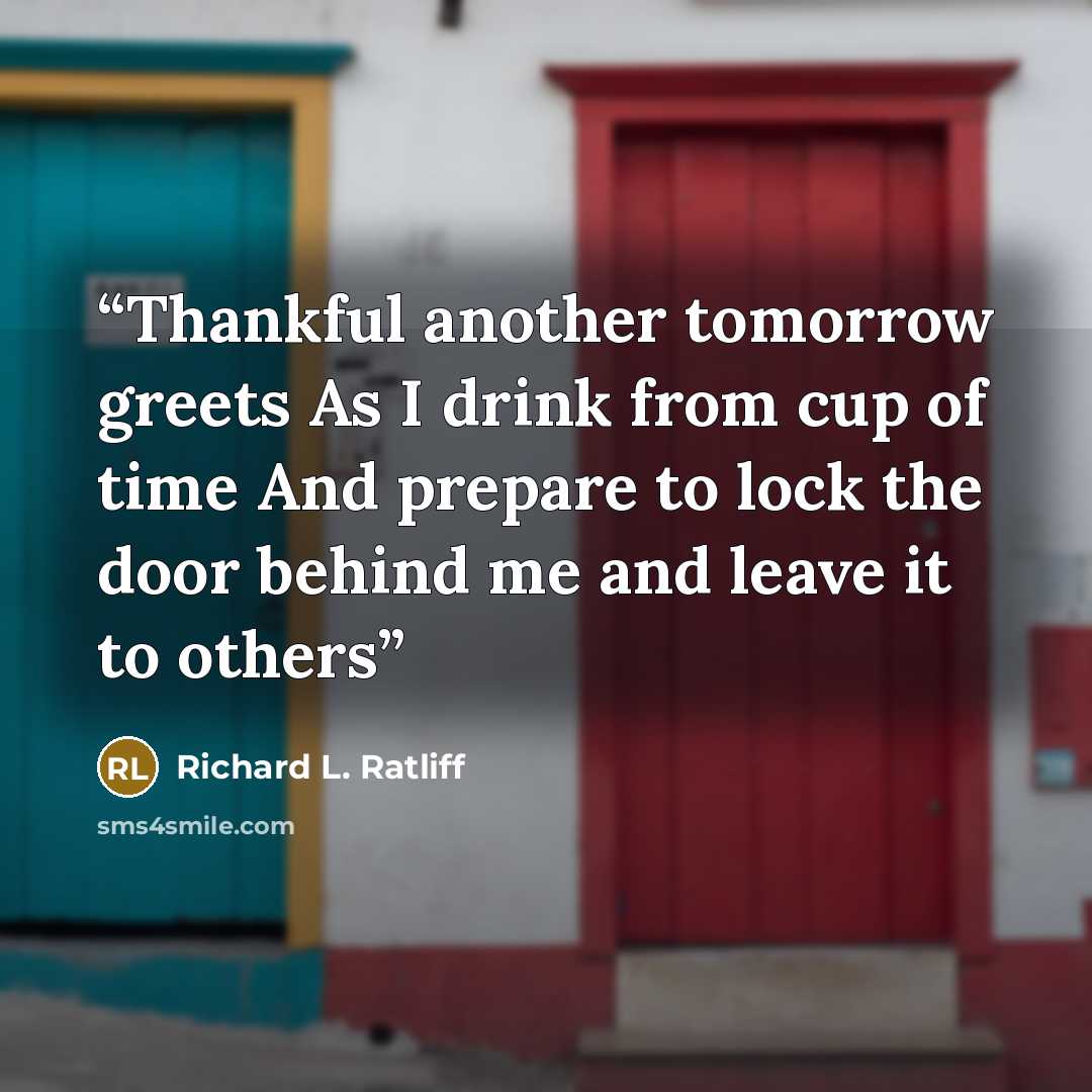 “Thankful another tomorrow greets As I drink from cup of time And prepare to lock the door behind me and leave it to others” quote by Richard L. Ratliff