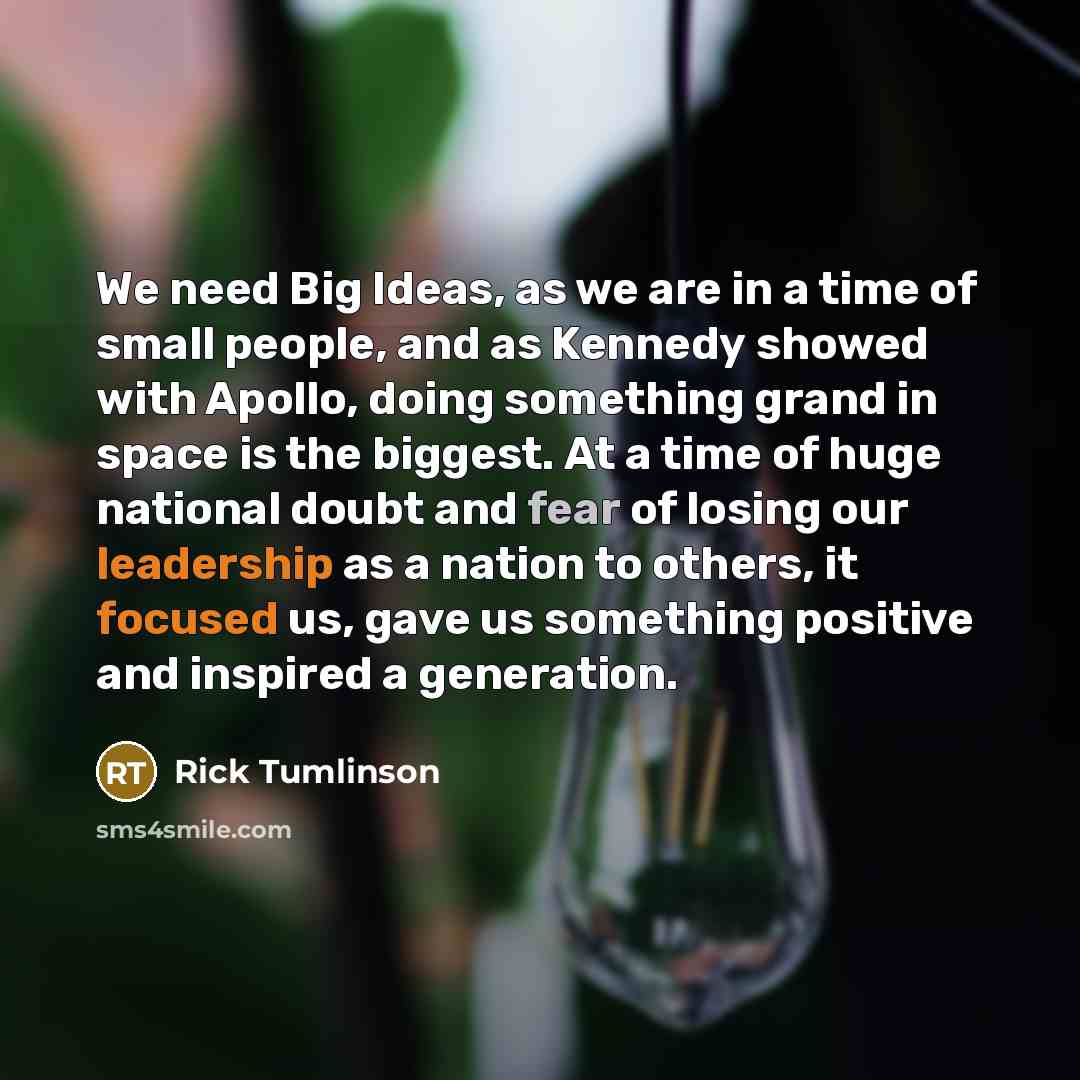 “We need Big Ideas, as we are in a time of small people, and as Kennedy showed with Apollo, doing something grand in space is the biggest. At a time of huge national doubt and fear of losing our leadership as a nation to others, it focused us, gave us something positive and inspired a generation.” quote by Rick Tumlinson