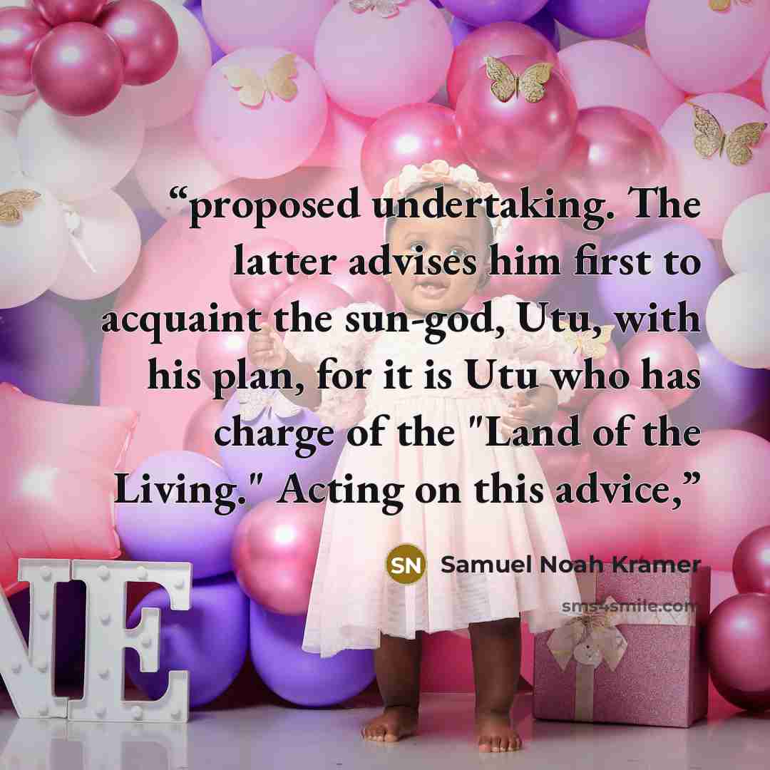 “proposed undertaking. The latter advises him first to acquaint the sun-god, Utu, with his plan, for it is Utu who has charge of the "Land of the Living." Acting on this advice,” quote by Samuel Noah Kramer