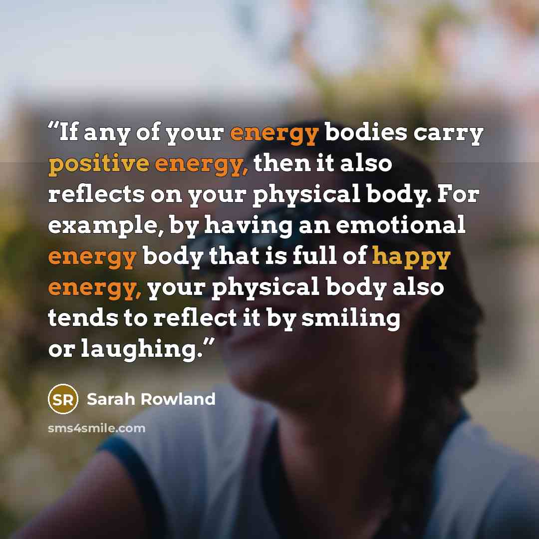 “If any of your energy bodies carry positive energy, then it also reflects on your physical body. For example, by having an emotional energy body that is full of happy energy, your physical body also tends to reflect it by smiling or laughing.” quote by Sarah Rowland