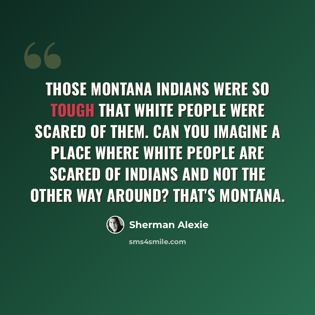 “Those Montana Indians were so tough that white people were scared of them. Can you imagine a place where white people are scared of Indians and not the other way around? That's Montana.” quote by Sherman Alexie