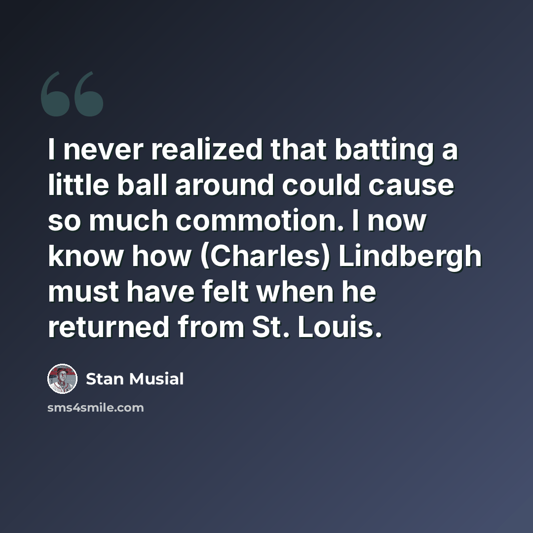 “I never realized that batting a little ball around could cause so much commotion. I now know how (Charles) Lindbergh must have felt when he returned from St. Louis.” quote by Stan Musial