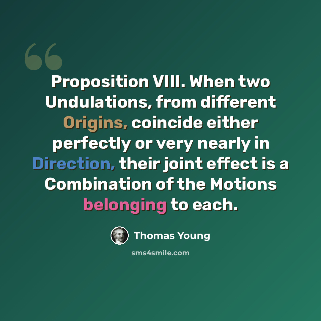 “Proposition VIII. When two Undulations, from different Origins, coincide either perfectly or very nearly in Direction, their joint effect is a Combination of the Motions belonging to each.” quote by Thomas Young
